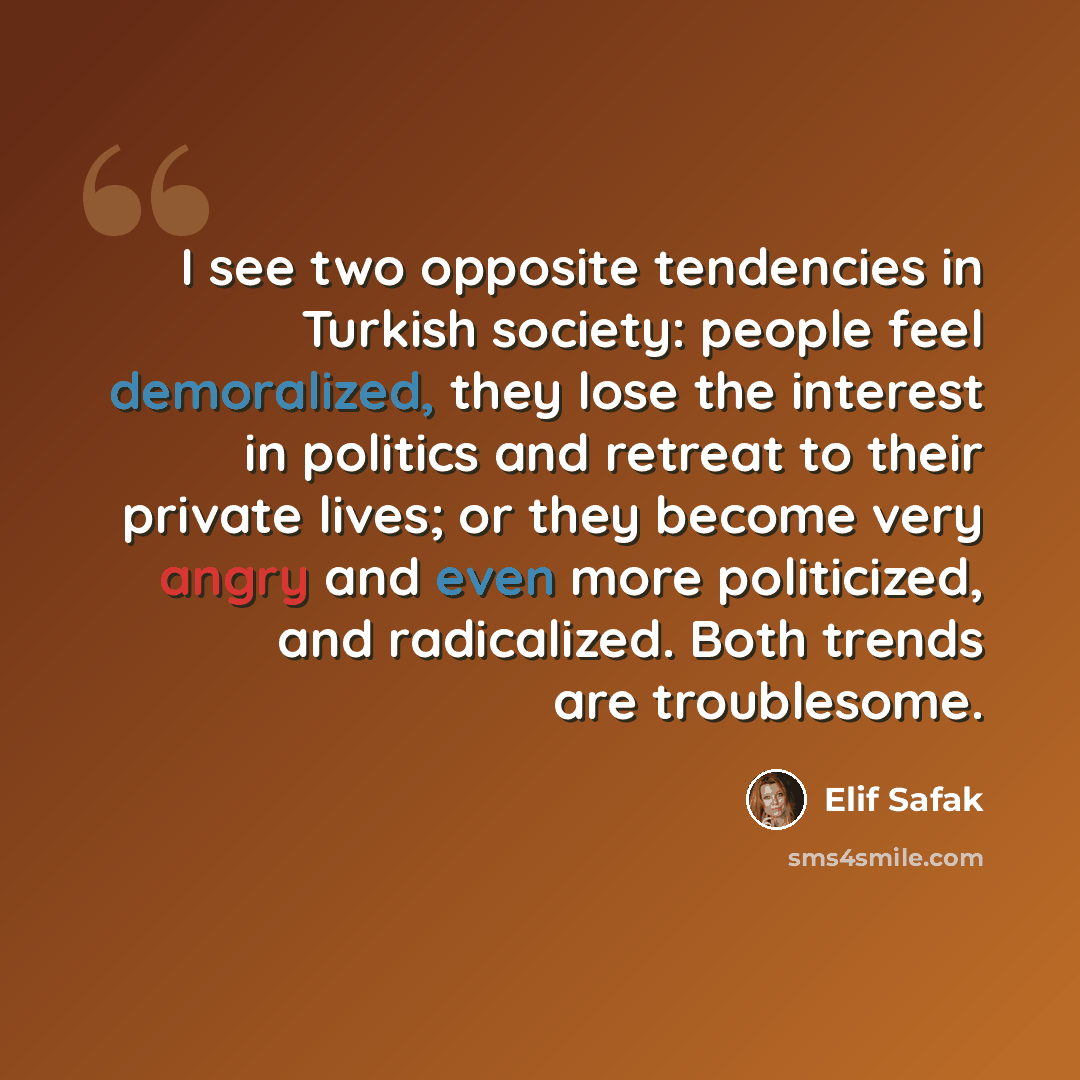 “I see two opposite tendencies in Turkish society: people feel demoralized, they lose the interest in politics and retreat to their private lives; or they become very angry and even more politicized, and radicalized. Both trends are troublesome.” quote by Elif Safak
