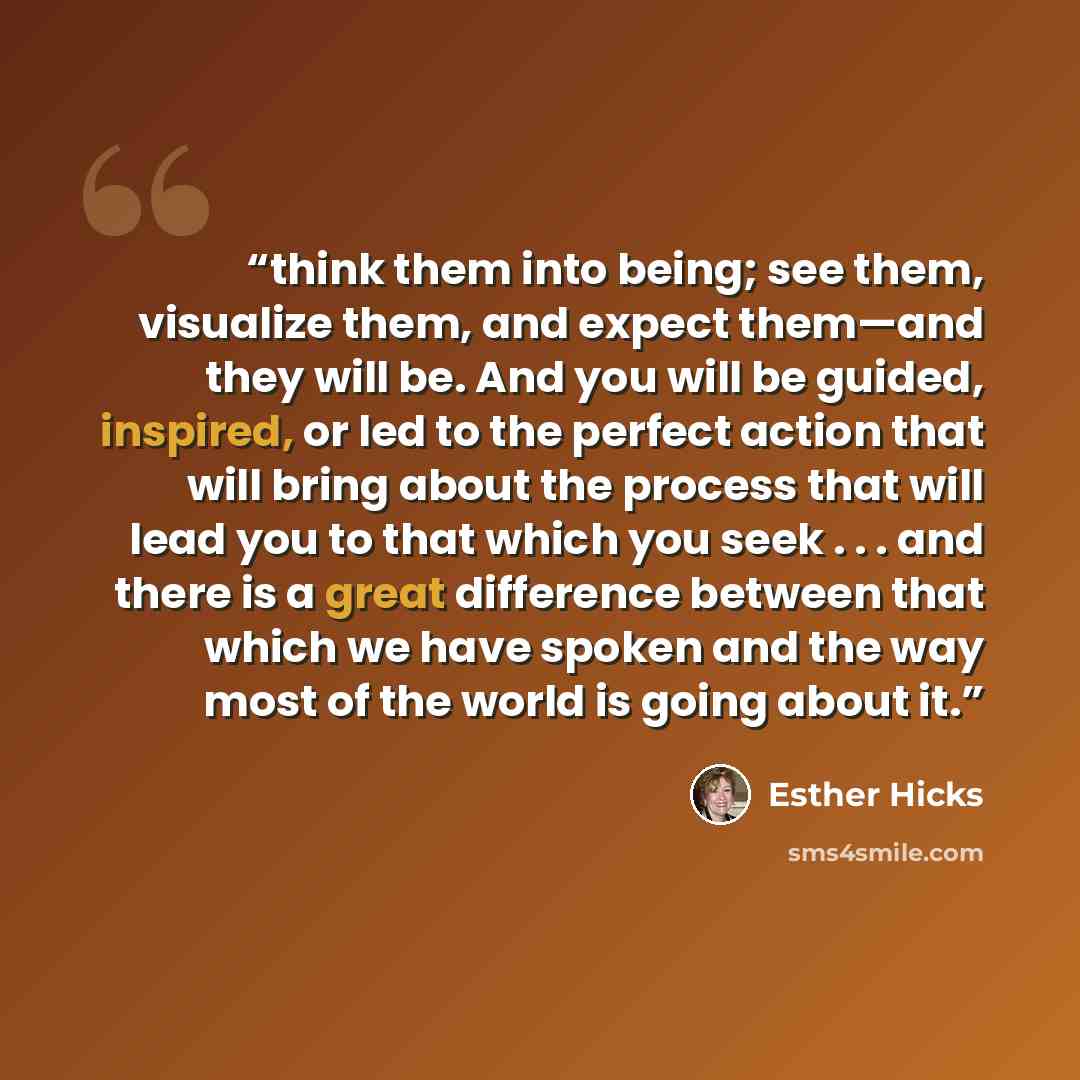 “think them into being; see them, visualize them, and expect them—and they will be. And you will be guided, inspired, or led to the perfect action that will bring about the process that will lead you to that which you seek . . . and there is a great difference between that which we have spoken and…” quote by Esther Hicks