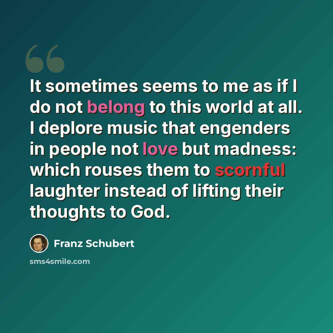 “It sometimes seems to me as if I do not belong to this world at all. I deplore music that engenders in people not love but madness: which rouses them to scornful laughter instead of lifting their thoughts to God.” quote by Franz Schubert