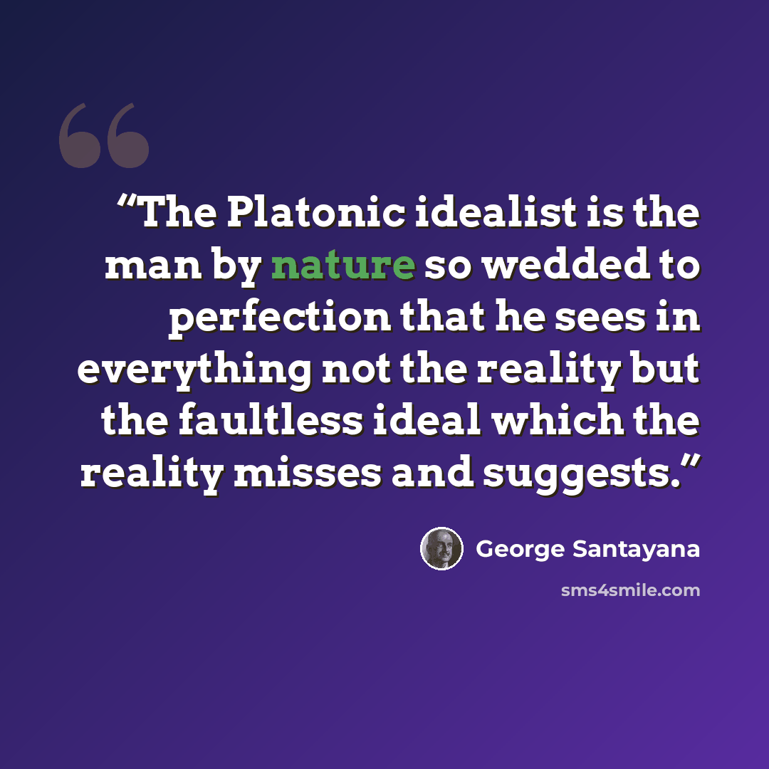 “The Platonic idealist is the man by nature so wedded to perfection that he sees in everything not the reality but the faultless ideal which the reality misses and suggests.” quote by George Santayana