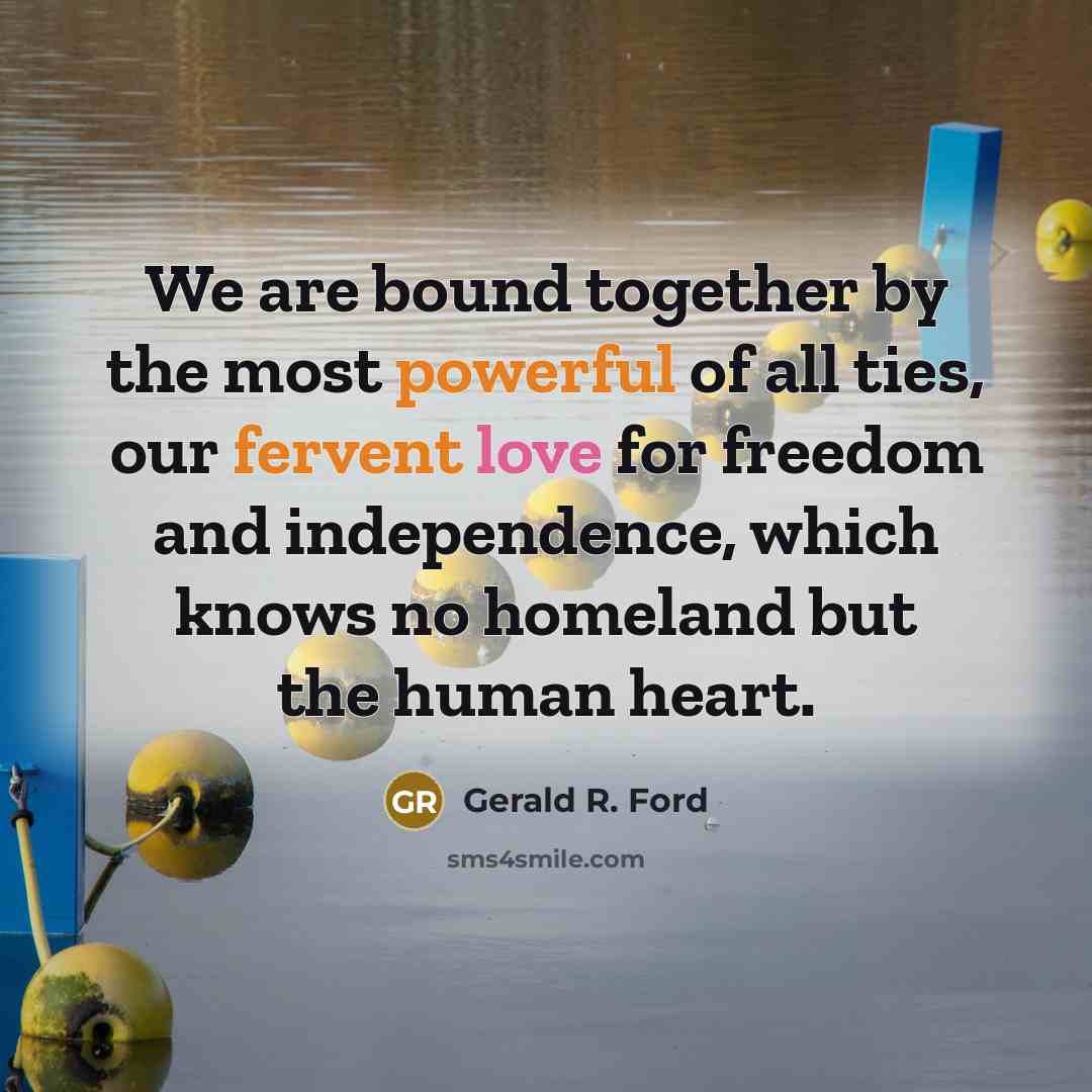 “We are bound together by the most powerful of all ties, our fervent love for freedom and independence, which knows no homeland but the human heart.” quote by Gerald R. Ford