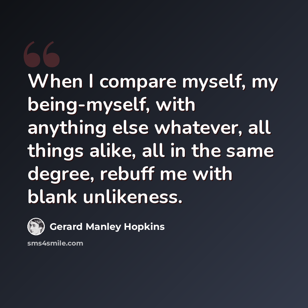 “When I compare myself, my being-myself, with anything else whatever, all things alike, all in the same degree, rebuff me with blank unlikeness.” quote by Gerard Manley Hopkins