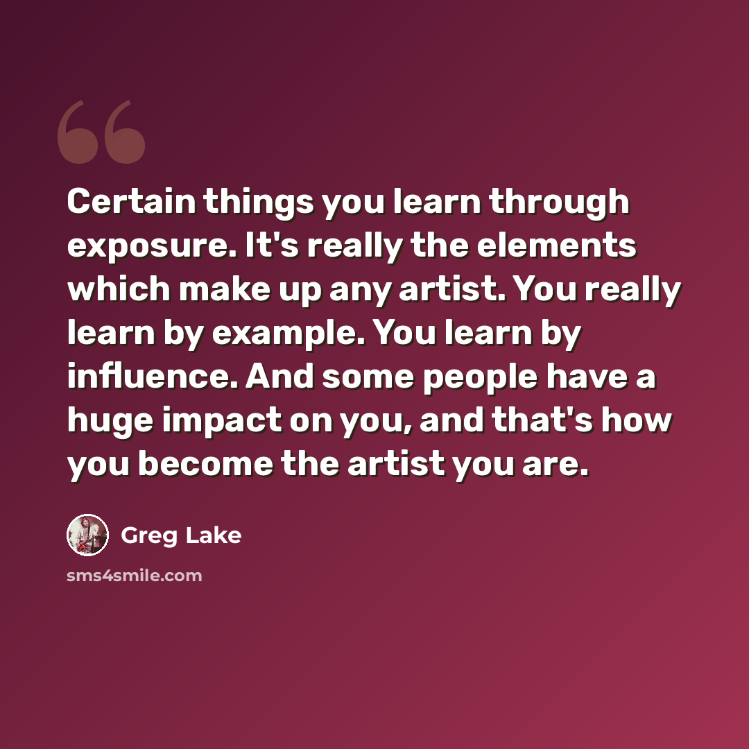 “Certain things you learn through exposure. It's really the elements which make up any artist. You really learn by example. You learn by influence. And some people have a huge impact on you, and that's how you become the artist you are.” quote by Greg Lake