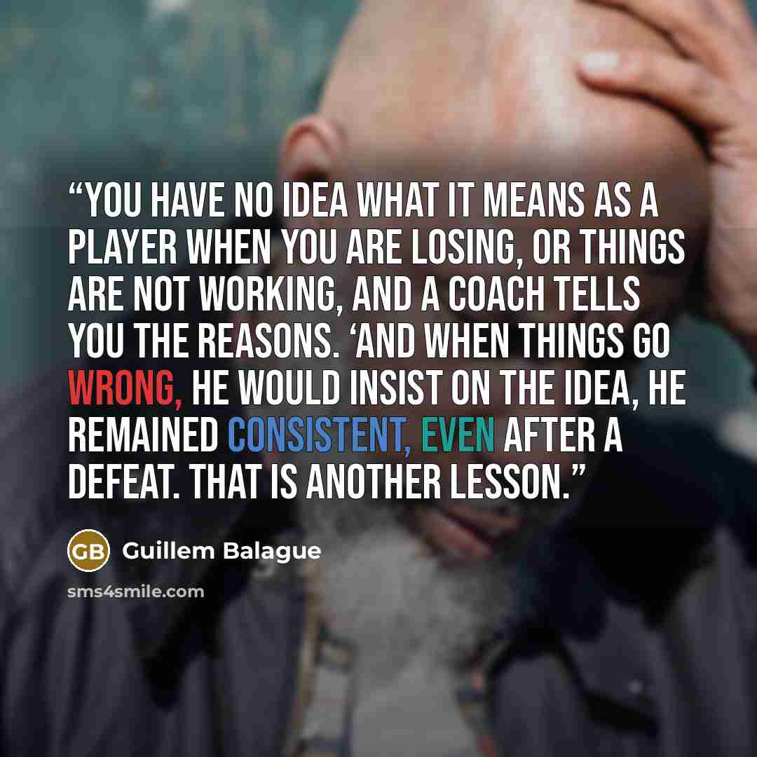 “You have no idea what it means as a player when you are losing, or things are not working, and a coach tells you the reasons. ‘And when things go wrong, he would insist on the idea, he remained consistent, even after a defeat. That is another lesson.” quote by Guillem Balague
