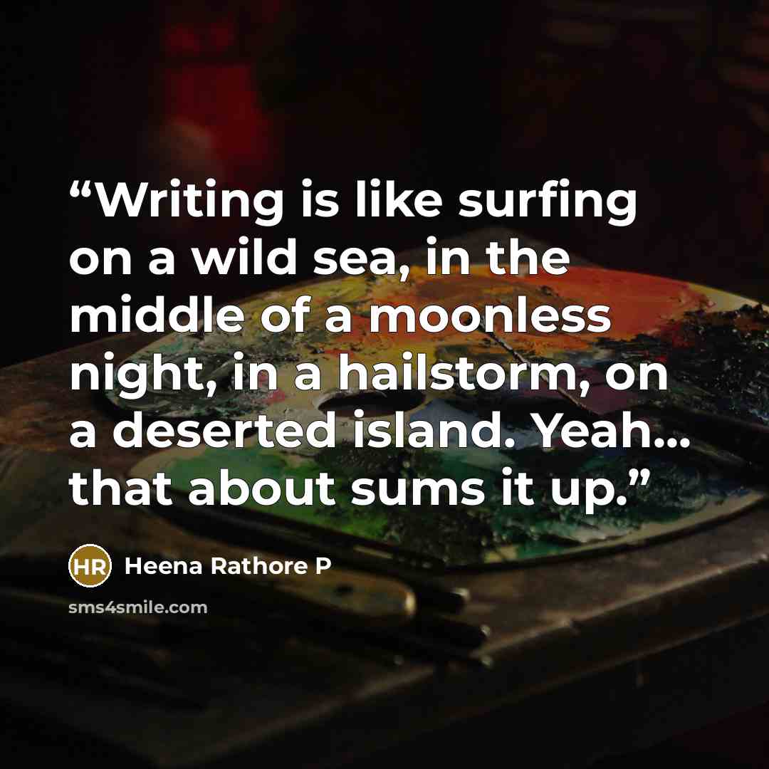 “Writing is like surfing on a wild sea, in the middle of a moonless night, in a hailstorm, on a deserted island. Yeah... that about sums it up.” quote by Heena Rathore P
