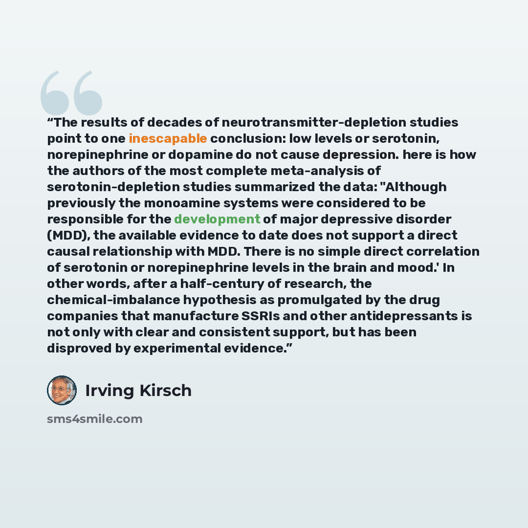 “The results of decades of neurotransmitter-depletion studies point to one inescapable conclusion: low levels or serotonin, norepinephrine or dopamine do not cause depression. here is how the authors of the most complete meta-analysis of serotonin-depletion studies summarized the data: "Although…” quote by Irving Kirsch