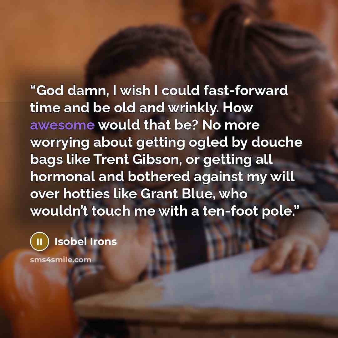 “God damn, I wish I could fast-forward time and be old and wrinkly. How awesome would that be? No more worrying about getting ogled by douche bags like Trent Gibson, or getting all hormonal and bothered against my will over hotties like Grant Blue, who wouldn’t touch me with a ten-foot pole.” quote by Isobel Irons