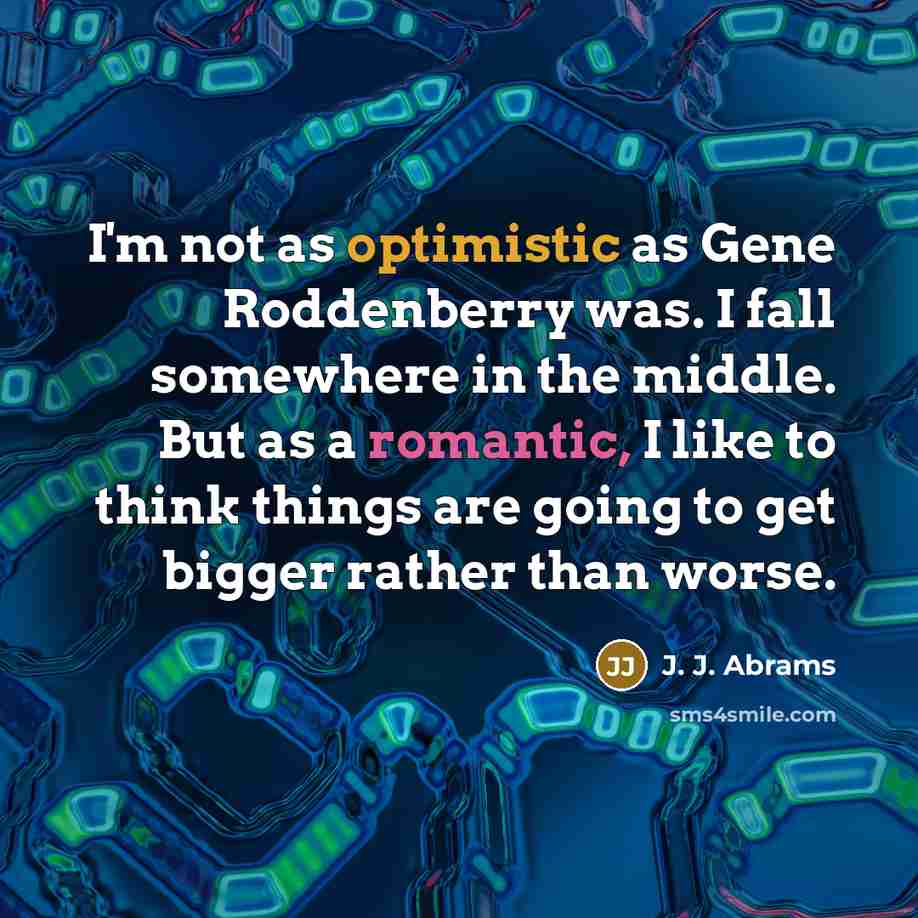 “I'm not as optimistic as Gene Roddenberry was. I fall somewhere in the middle. But as a romantic, I like to think things are going to get bigger rather than worse.” quote by J. J. Abrams