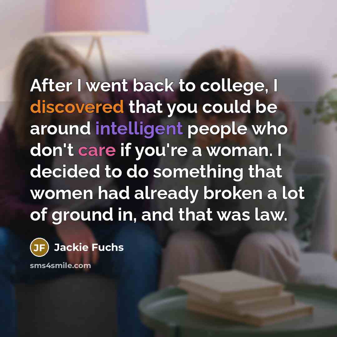 “After I went back to college, I discovered that you could be around intelligent people who don't care if you're a woman. I decided to do something that women had already broken a lot of ground in, and that was law.” quote by Jackie Fuchs