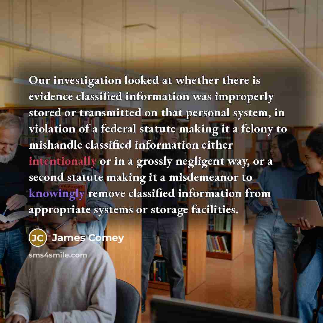 “Our investigation looked at whether there is evidence classified information was improperly stored or transmitted on that personal system, in violation of a federal statute making it a felony to mishandle classified information either intentionally or in a grossly negligent way, or a second…” quote by James Comey