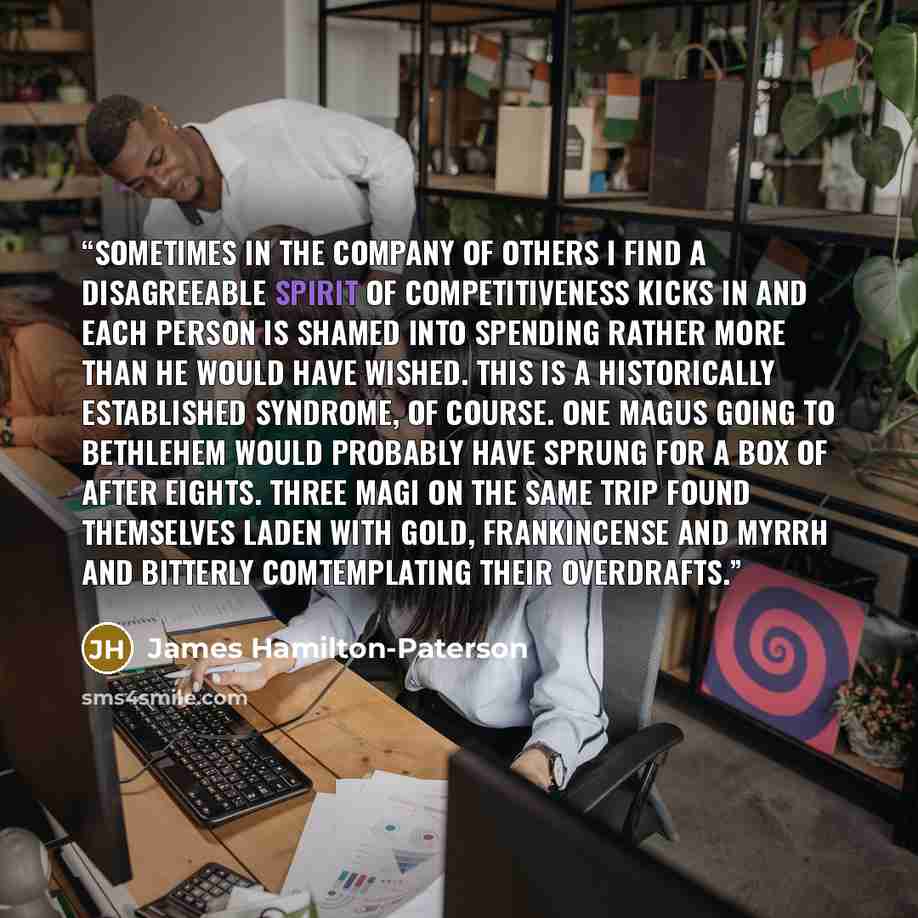 “Sometimes in the company of others I find a disagreeable spirit of competitiveness kicks in and each person is shamed into spending rather more than he would have wished. This is a historically established syndrome, of course. One Magus going to Bethlehem would probably have sprung for a box of…” quote by James Hamilton-Paterson