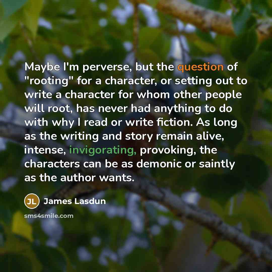 “Maybe I'm perverse, but the question of "rooting" for a character, or setting out to write a character for whom other people will root, has never had anything to do with why I read or write fiction. As long as the writing and story remain alive, intense, invigorating, provoking, the characters can…” quote by James Lasdun