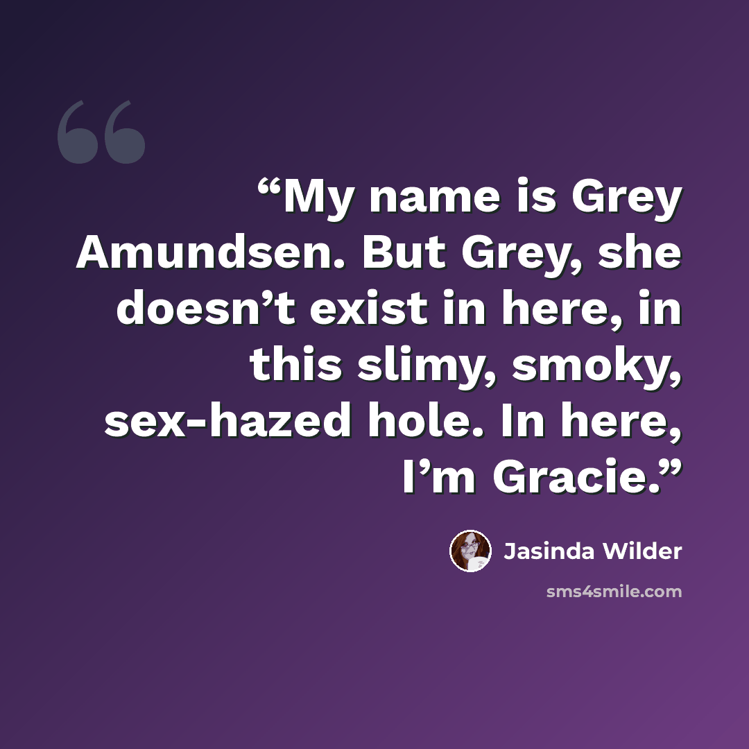 “My name is Grey Amundsen. But Grey, she doesn’t exist in here, in this slimy, smoky, sex-hazed hole. In here, I’m Gracie.” quote by Jasinda Wilder