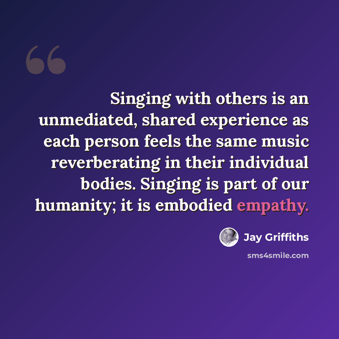 “Singing with others is an unmediated, shared experience as each person feels the same music reverberating in their individual bodies. Singing is part of our humanity; it is embodied empathy.” quote by Jay Griffiths