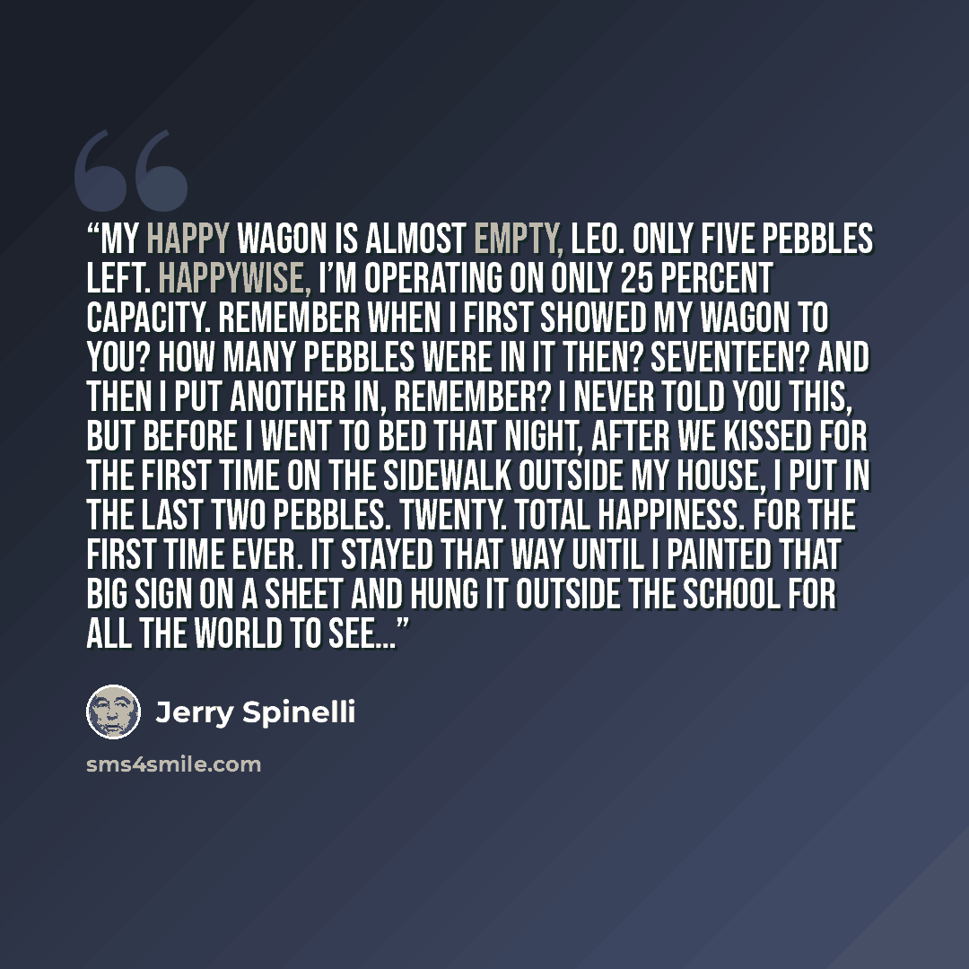 “My happy wagon is almost empty, Leo. Only five pebbles left. Happywise, I’m operating on only 25 percent capacity. Remember when I first showed my wagon to you? How many pebbles were in it then? Seventeen? And then I put another in, remember? I never told you this, but before I went to bed that…” quote by Jerry Spinelli