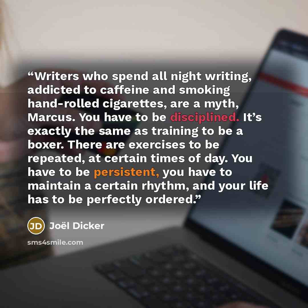“Writers who spend all night writing, addicted to caffeine and smoking hand-rolled cigarettes, are a myth, Marcus. You have to be disciplined. It’s exactly the same as training to be a boxer. There are exercises to be repeated, at certain times of day. You have to be persistent, you have to…” quote by Joël Dicker