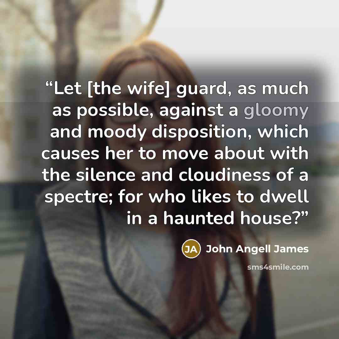 “Let [the wife] guard, as much as possible, against a gloomy and moody disposition, which causes her to move about with the silence and cloudiness of a spectre; for who likes to dwell in a haunted house?” quote by John Angell James