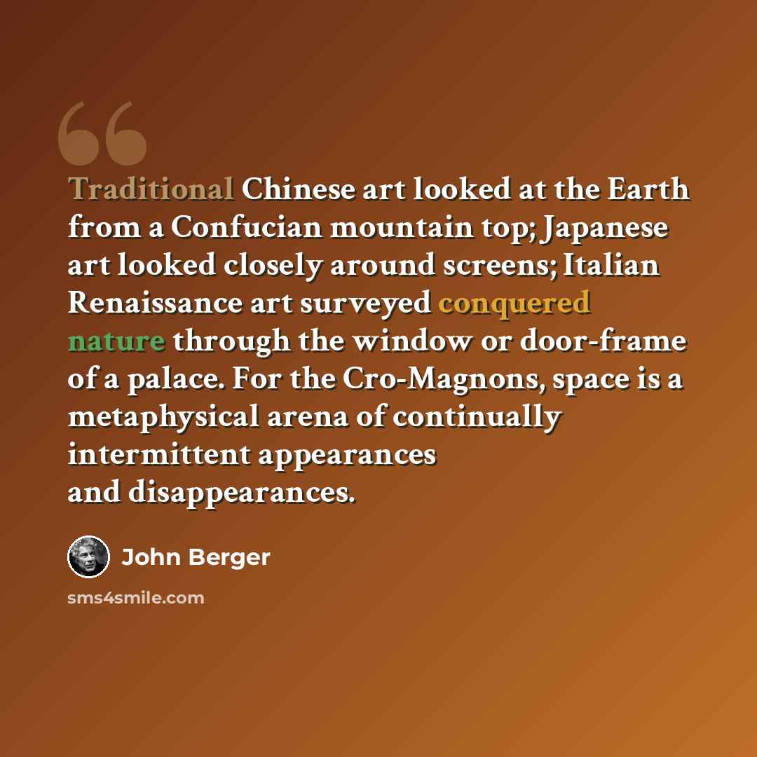 “Traditional Chinese art looked at the Earth from a Confucian mountain top; Japanese art looked closely around screens; Italian Renaissance art surveyed conquered nature through the window or door-frame of a palace. For the Cro-Magnons, space is a metaphysical arena of continually intermittent…” quote by John Berger