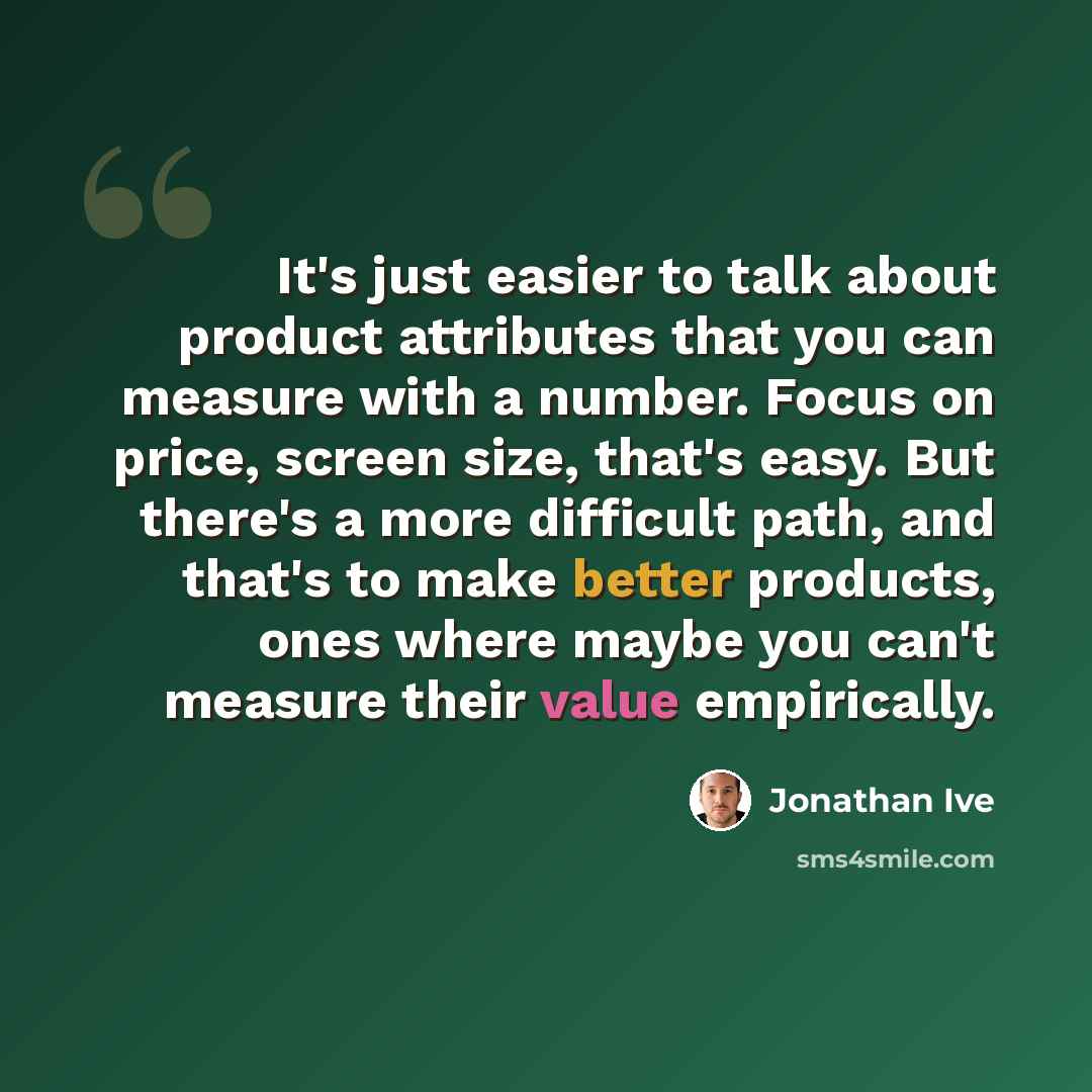 “It's just easier to talk about product attributes that you can measure with a number. Focus on price, screen size, that's easy. But there's a more difficult path, and that's to make better products, ones where maybe you can't measure their value empirically.” quote by Jonathan Ive