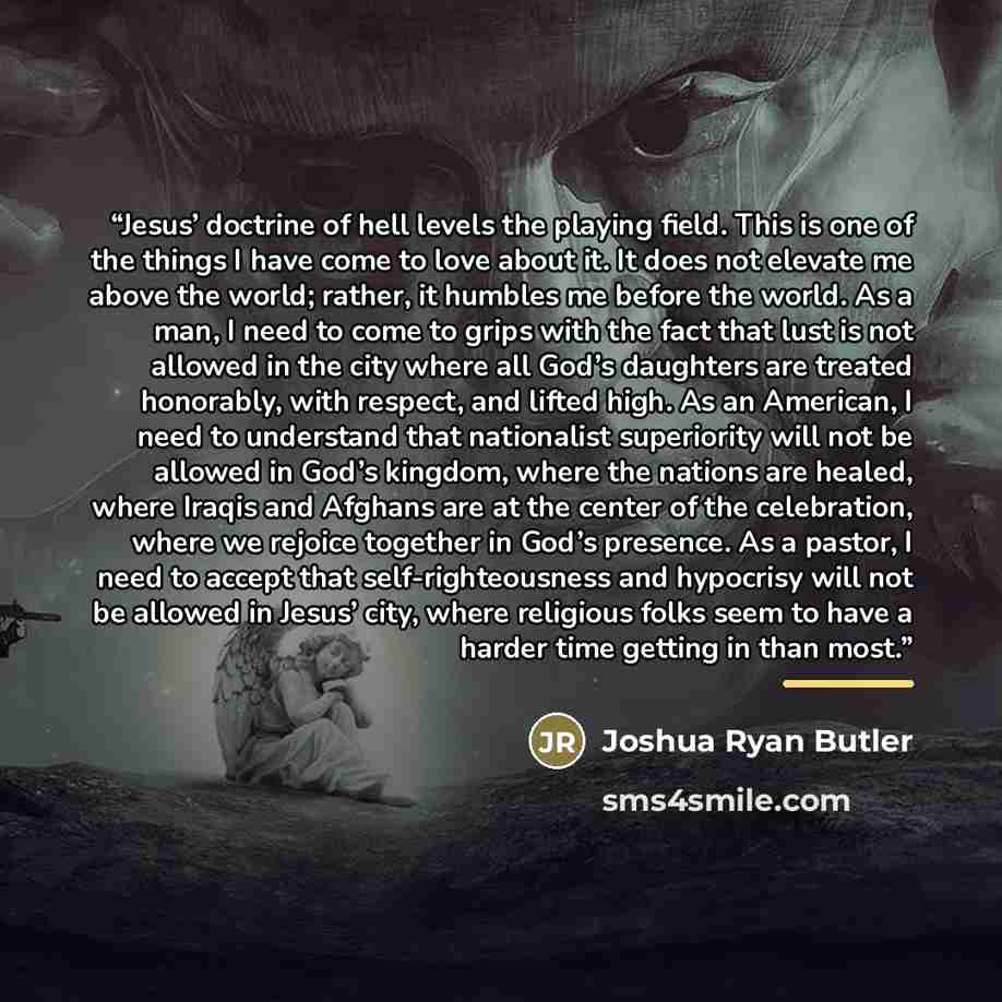 “Jesus’ doctrine of hell levels the playing field. This is one of the things I have come to love about it. It does not elevate me above the world; rather, it humbles me before the world. As a man, I need to come to grips with the fact that lust is not allowed in the city where all God’s daughters…” quote by Joshua Ryan Butler