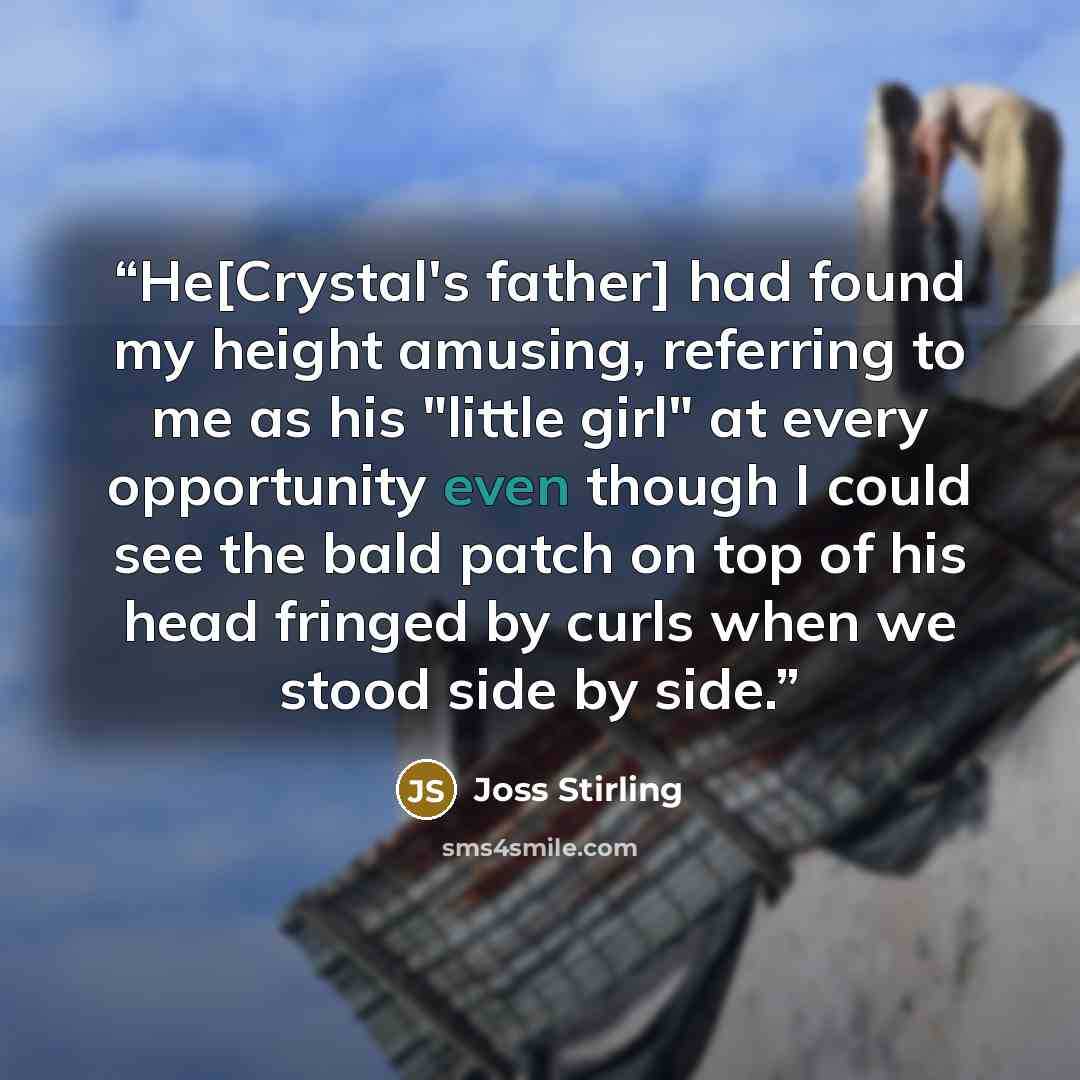 “He[Crystal's father] had found my height amusing, referring to me as his "little girl" at every opportunity even though I could see the bald patch on top of his head fringed by curls when we stood side by side.” quote by Joss Stirling