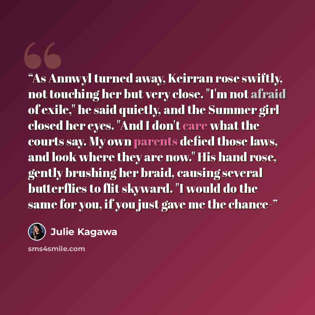 “As Annwyl turned away, Keirran rose swiftly, not touching her but very close. "I'm not afraid of exile," he said quietly, and the Summer girl closed her eyes. "And I don't care what the courts say. My own parents defied those laws, and look where they are now." His hand rose, gently brushing her…” quote by Julie Kagawa