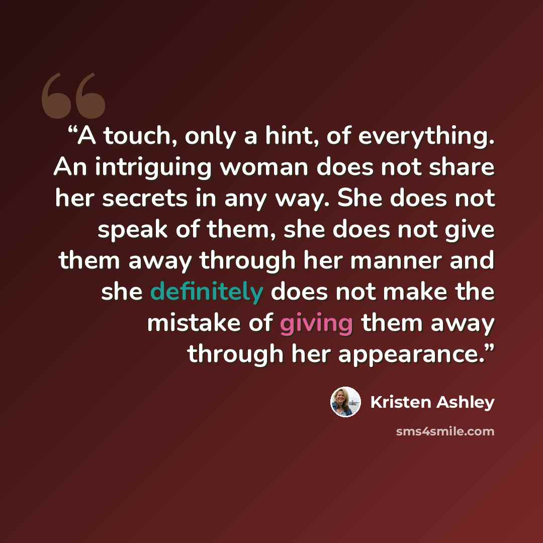 “A touch, only a hint, of everything. An intriguing woman does not share her secrets in any way. She does not speak of them, she does not give them away through her manner and she definitely does not make the mistake of giving them away through her appearance.” quote by Kristen Ashley