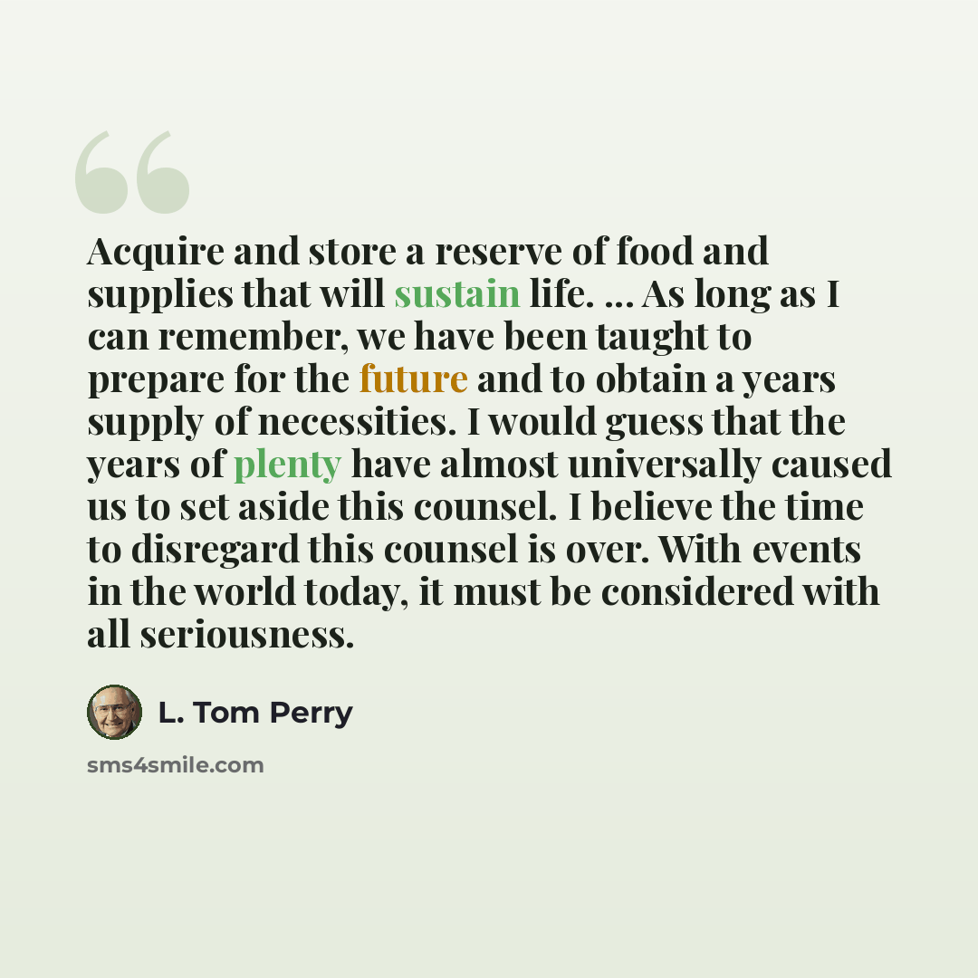 “Acquire and store a reserve of food and supplies that will sustain life. ... As long as I can remember, we have been taught to prepare for the future and to obtain a years supply of necessities. I would guess that the years of plenty have almost universally caused us to set aside this counsel. I…” quote by L. Tom Perry
