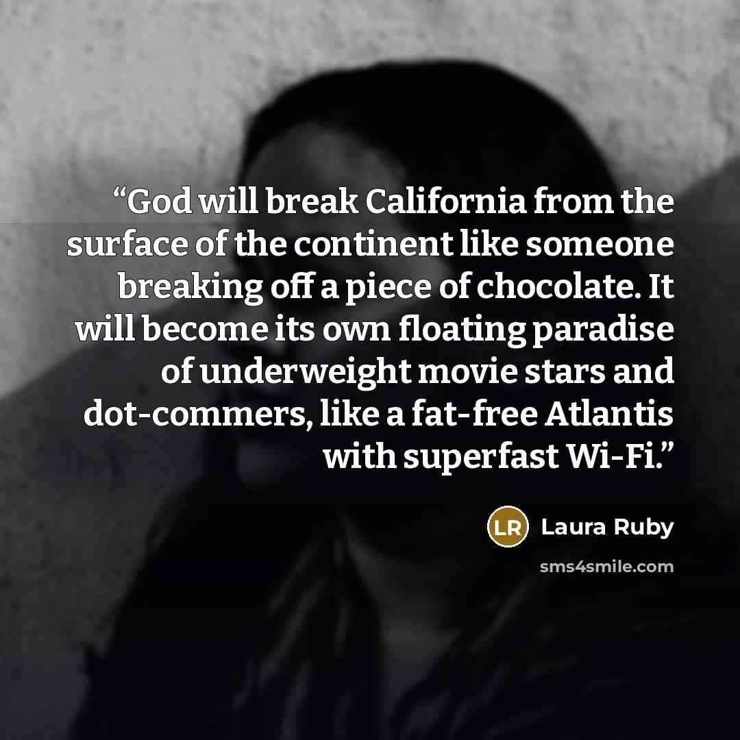 “God will break California from the surface of the continent like someone breaking off a piece of chocolate. It will become its own floating paradise of underweight movie stars and dot-commers, like a fat-free Atlantis with superfast Wi-Fi.” quote by Laura Ruby