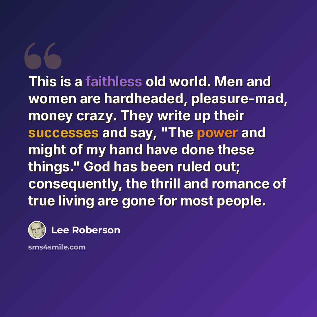 “This is a faithless old world. Men and women are hardheaded, pleasure-mad, money crazy. They write up their successes and say, "The power and might of my hand have done these things." God has been ruled out; consequently, the thrill and romance of true living are gone for most people.” quote by Lee Roberson