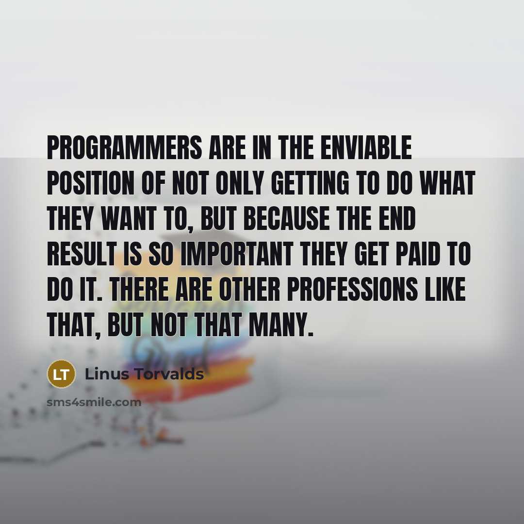 “Programmers are in the enviable position of not only getting to do what they want to, but because the end result is so important they get paid to do it. There are other professions like that, but not that many.” quote by Linus Torvalds