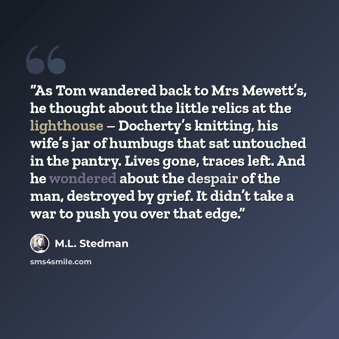 “As Tom wandered back to Mrs Mewett’s, he thought about the little relics at the lighthouse – Docherty’s knitting, his wife’s jar of humbugs that sat untouched in the pantry. Lives gone, traces left. And he wondered about the despair of the man, destroyed by grief. It didn’t take a war to push you…” quote by M.L. Stedman