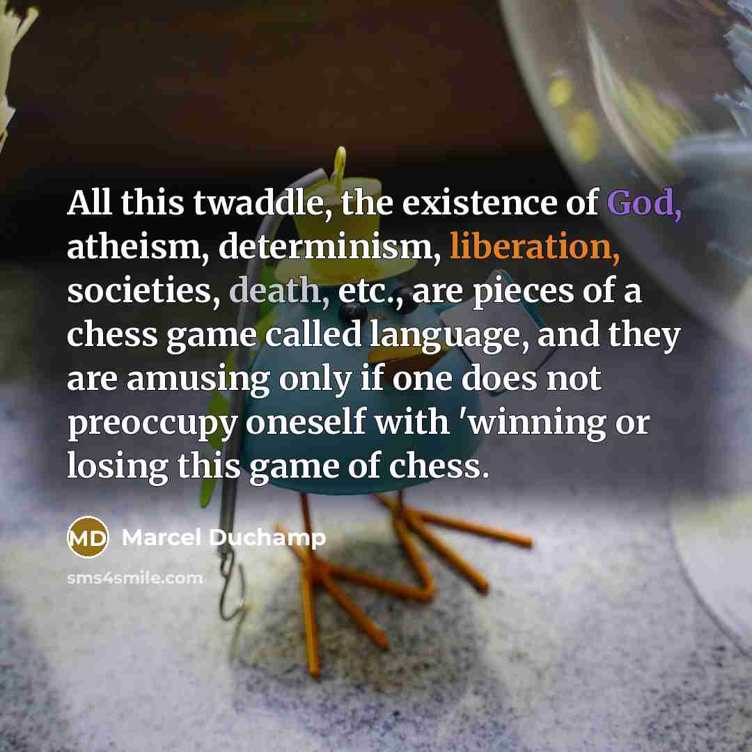 “All this twaddle, the existence of God, atheism, determinism, liberation, societies, death, etc., are pieces of a chess game called language, and they are amusing only if one does not preoccupy oneself with 'winning or losing this game of chess.” quote by Marcel Duchamp