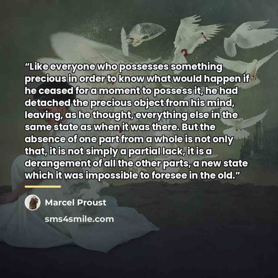 “Like everyone who possesses something precious in order to know what would happen if he ceased for a moment to possess it, he had detached the precious object from his mind, leaving, as he thought, everything else in the same state as when it was there. But the absence of one part from a whole is…” quote by Marcel Proust