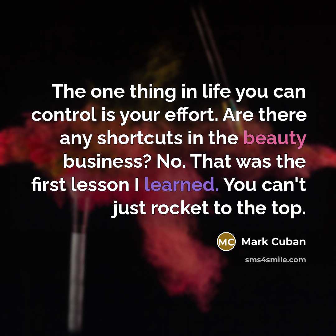 “The one thing in life you can control is your effort. Are there any shortcuts in the beauty business? No. That was the first lesson I learned. You can't just rocket to the top.” quote by Mark Cuban