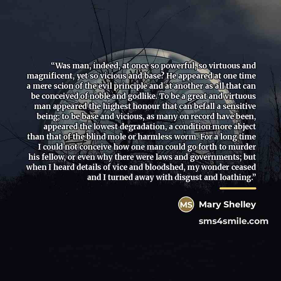 “Was man, indeed, at once so powerful, so virtuous and magnificent, yet so vicious and base? He appeared at one time a mere scion of the evil principle and at another as all that can be conceived of noble and godlike. To be a great and virtuous man appeared the highest honour that can befall a…” quote by Mary Shelley