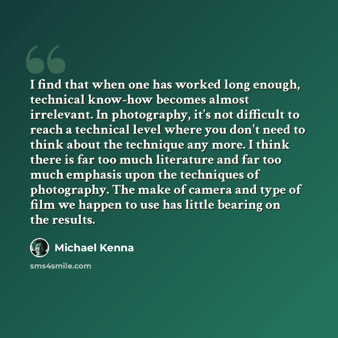“I find that when one has worked long enough, technical know-how becomes almost irrelevant. In photography, it's not difficult to reach a technical level where you don't need to think about the technique any more. I think there is far too much literature and far too much emphasis upon the…” quote by Michael Kenna