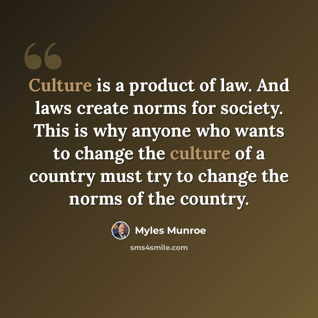 “Culture is a product of law. And laws create norms for society. This is why anyone who wants to change the culture of a country must try to change the norms of the country.” quote by Myles Munroe