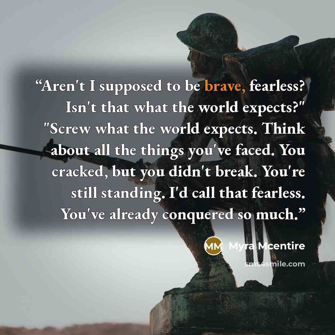 “Aren't I supposed to be brave, fearless? Isn't that what the world expects?" "Screw what the world expects. Think about all the things you've faced. You cracked, but you didn't break. You're still standing. I'd call that fearless. You've already conquered so much.” quote by Myra McEntire