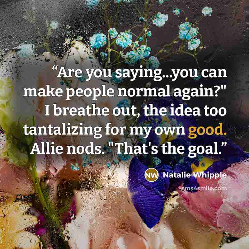 “Are you saying...you can make people normal again?" I breathe out, the idea too tantalizing for my own good. Allie nods. "That's the goal.” quote by Natalie Whipple