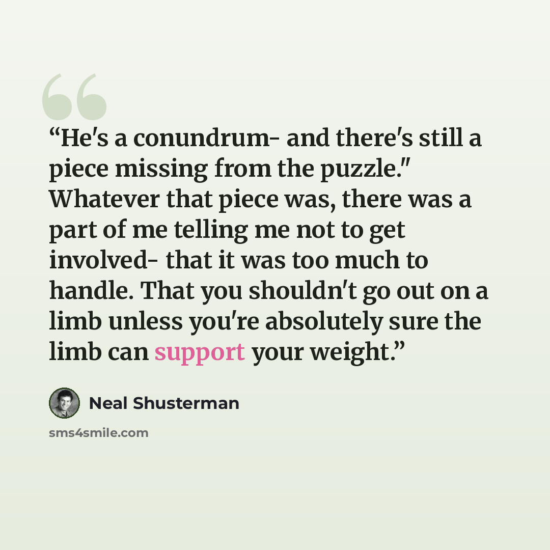 “He's a conundrum- and there's still a piece missing from the puzzle." Whatever that piece was, there was a part of me telling me not to get involved- that it was too much to handle. That you shouldn't go out on a limb unless you're absolutely sure the limb can support your weight.” quote by Neal Shusterman