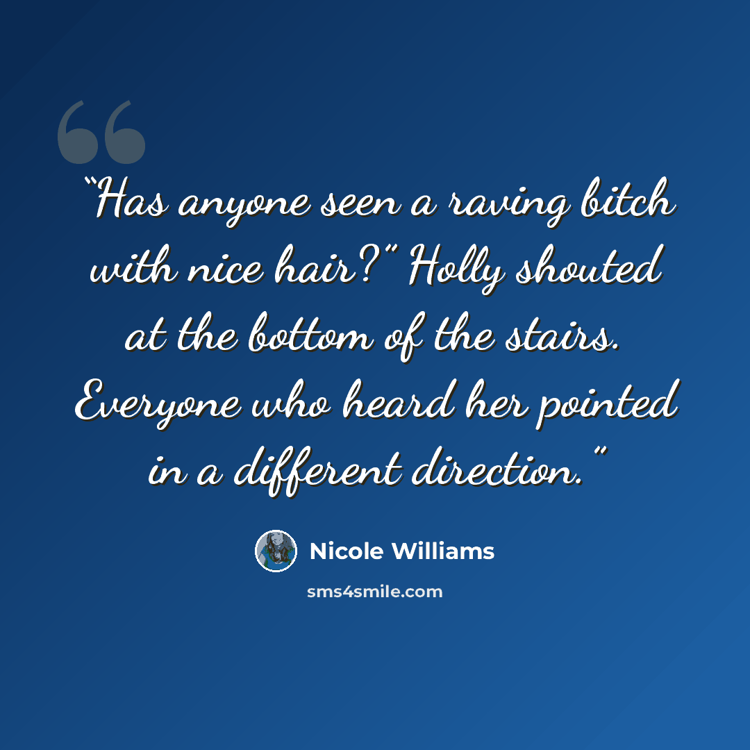 “Has anyone seen a raving bitch with nice hair?” Holly shouted at the bottom of the stairs. Everyone who heard her pointed in a different direction.” quote by Nicole Williams