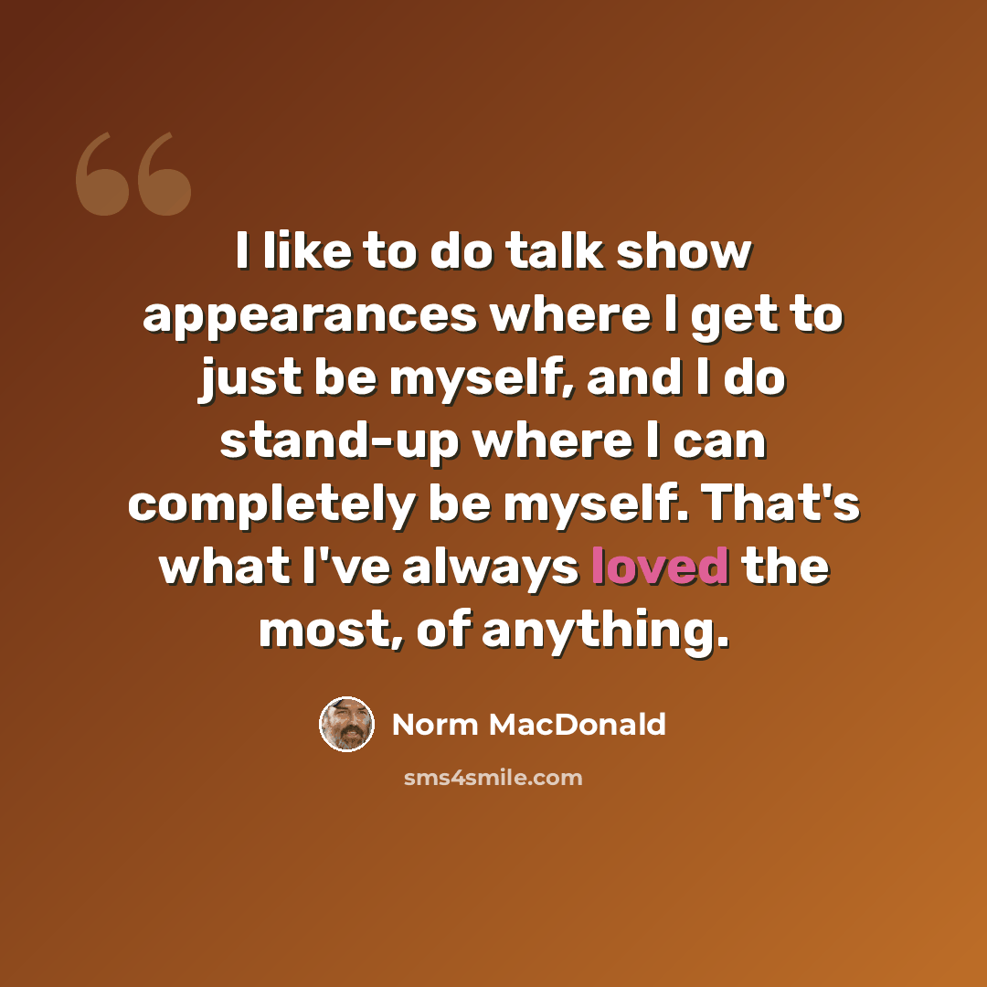 “I like to do talk show appearances where I get to just be myself, and I do stand-up where I can completely be myself. That's what I've always loved the most, of anything.” quote by Norm MacDonald