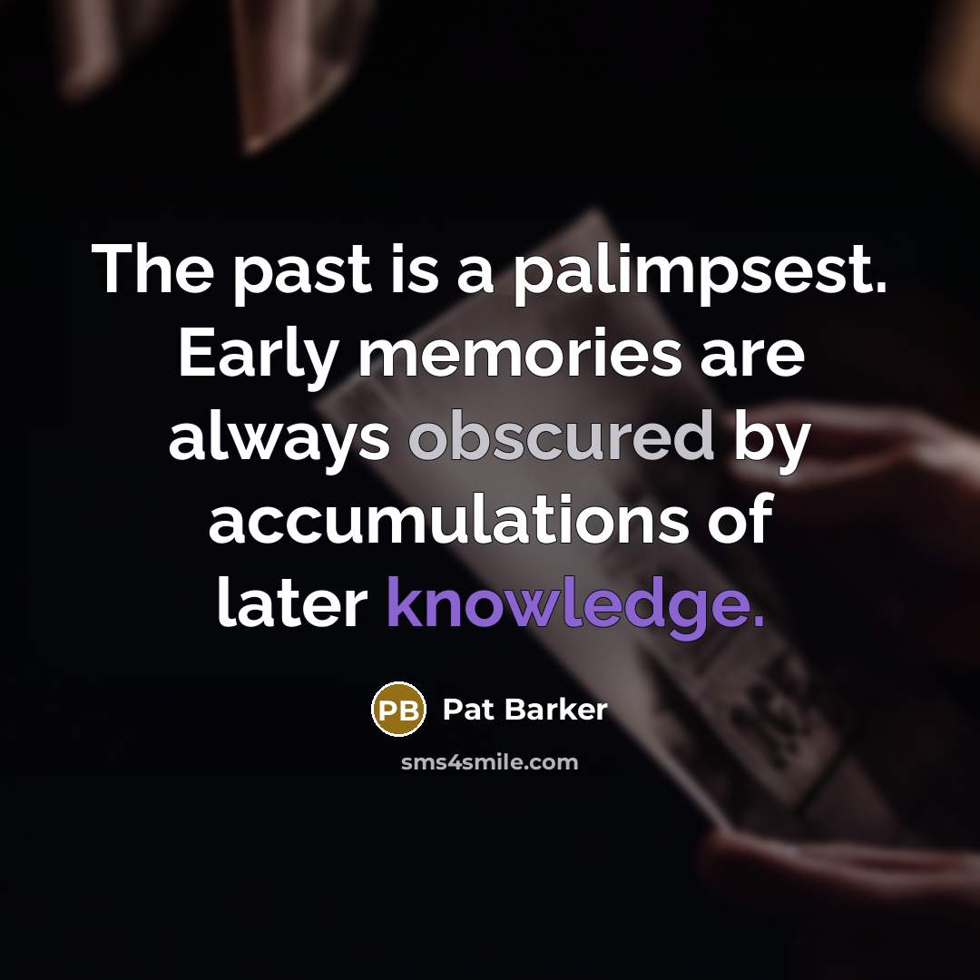 “The past is a palimpsest. Early memories are always obscured by accumulations of later knowledge.” quote by Pat Barker