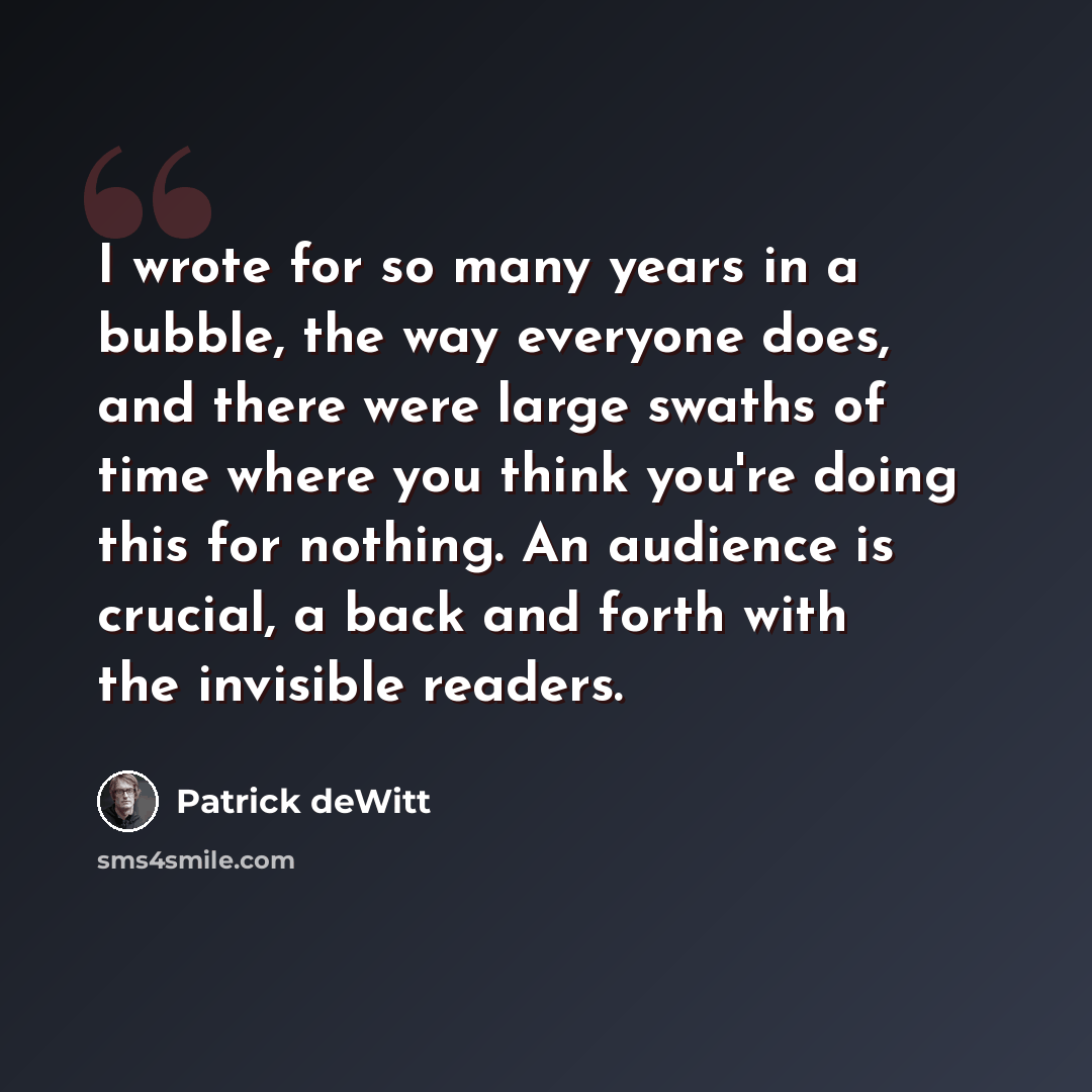 “I wrote for so many years in a bubble, the way everyone does, and there were large swaths of time where you think you're doing this for nothing. An audience is crucial, a back and forth with the invisible readers.” quote by Patrick deWitt