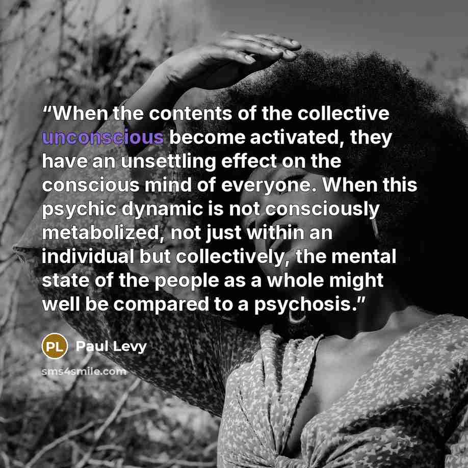 “When the contents of the collective unconscious become activated, they have an unsettling effect on the conscious mind of everyone. When this psychic dynamic is not consciously metabolized, not just within an individual but collectively, the mental state of the people as a whole might well be…” quote by Paul Levy