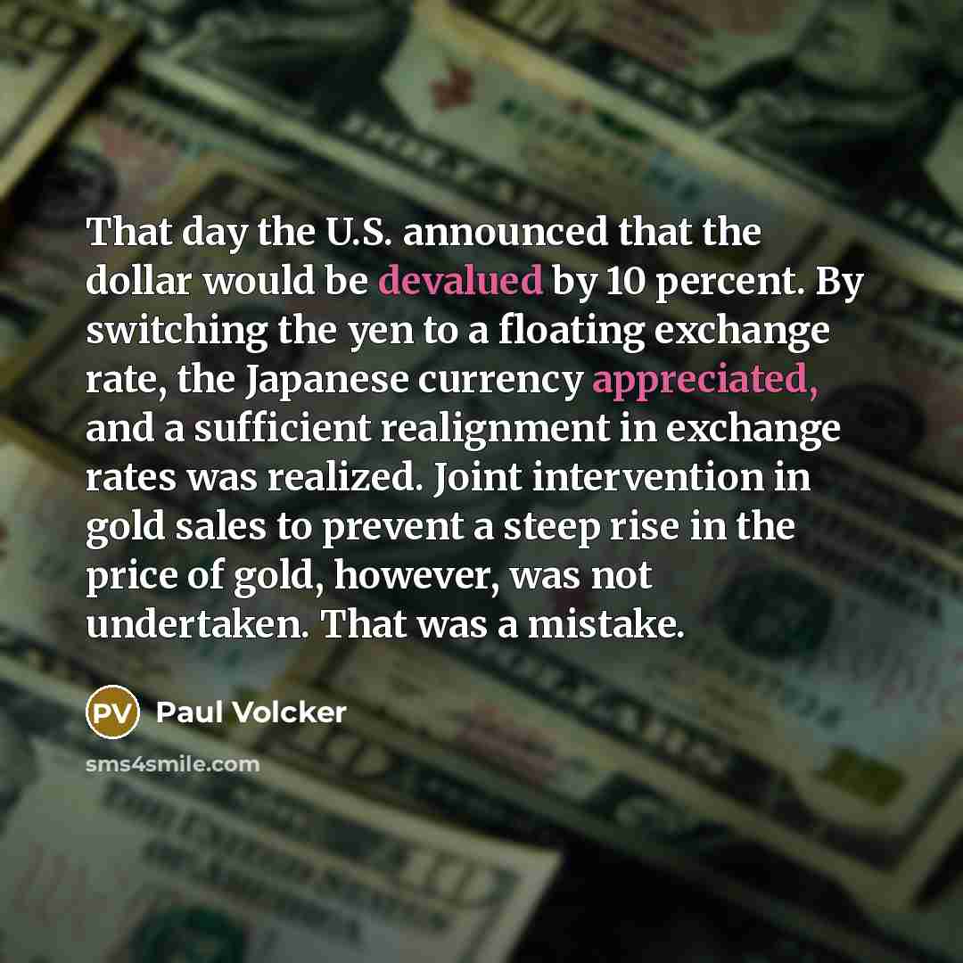 “That day the U.S. announced that the dollar would be devalued by 10 percent. By switching the yen to a floating exchange rate, the Japanese currency appreciated, and a sufficient realignment in exchange rates was realized. Joint intervention in gold sales to prevent a steep rise in the price of…” quote by Paul Volcker