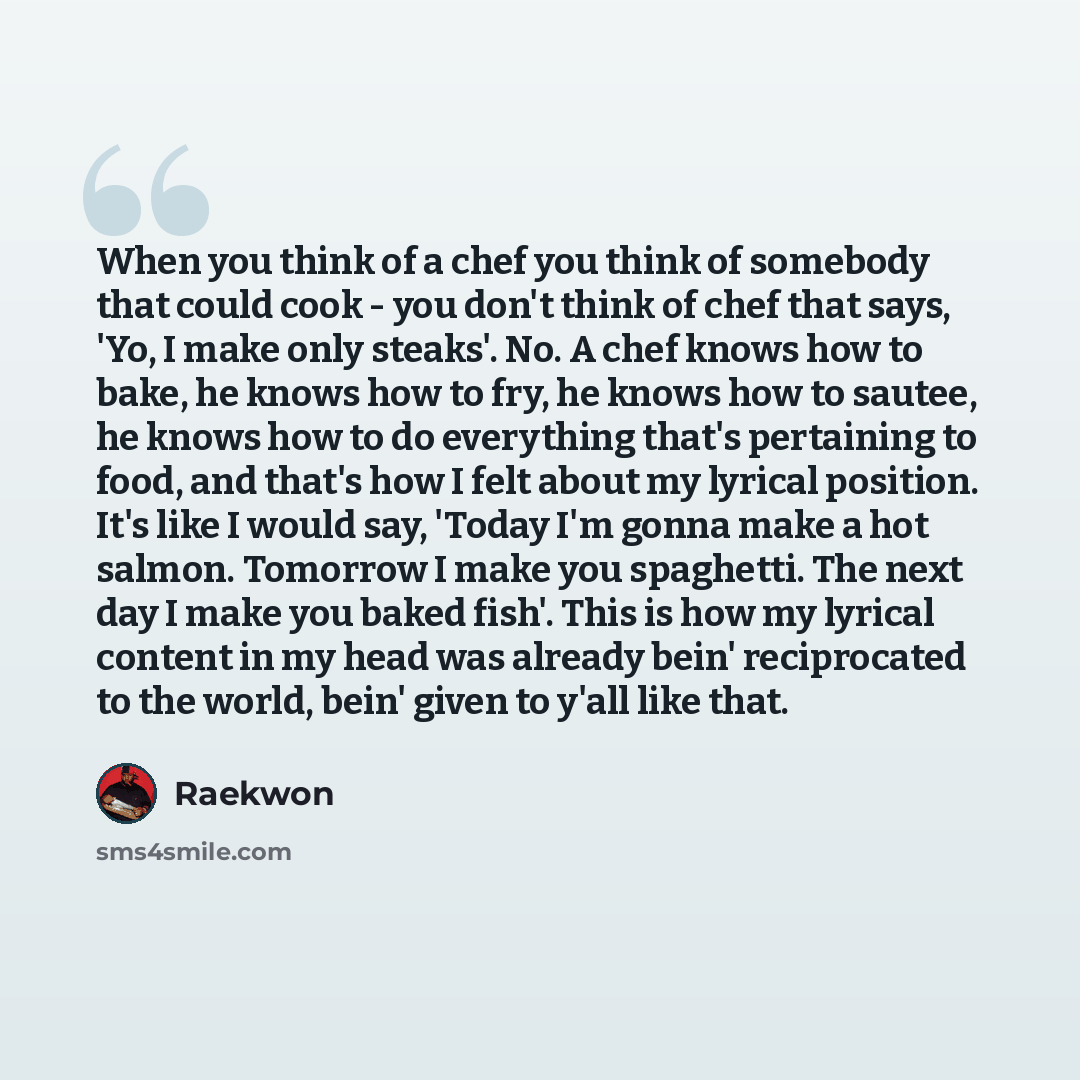 “When you think of a chef you think of somebody that could cook - you don't think of chef that says, 'Yo, I make only steaks'. No. A chef knows how to bake, he knows how to fry, he knows how to sautee, he knows how to do everything that's pertaining to food, and that's how I felt about my lyrical…” quote by Raekwon