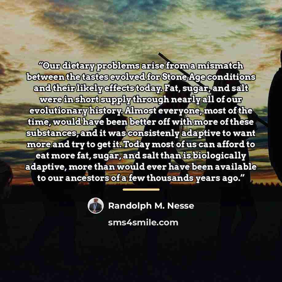 “Our dietary problems arise from a mismatch between the tastes evolved for Stone Age conditions and their likely effects today. Fat, sugar, and salt were in short supply through nearly all of our evolutionary history. Almost everyone, most of the time, would have been better off with more of these…” quote by Randolph M. Nesse