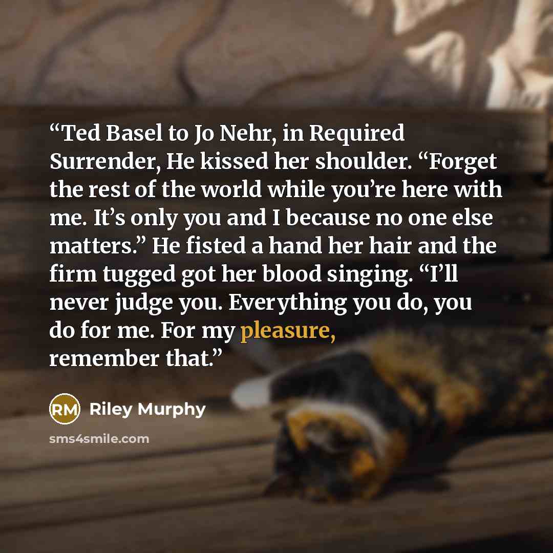 “Ted Basel to Jo Nehr, in Required Surrender, He kissed her shoulder. “Forget the rest of the world while you’re here with me. It’s only you and I because no one else matters.” He fisted a hand her hair and the firm tugged got her blood singing. “I’ll never judge you. Everything you do, you do for…” quote by Riley Murphy